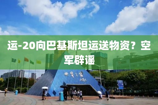 运-20向巴基斯坦运送物资？空军辟谣