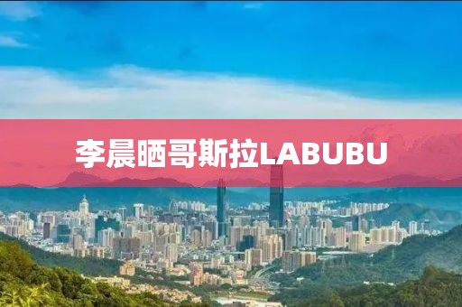 李晨晒哥斯拉LABUBU