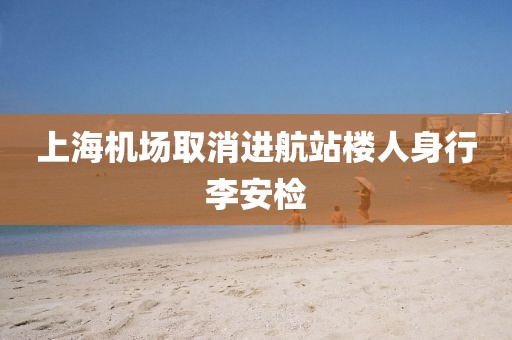 上海机场取消进航站楼人身行李安检