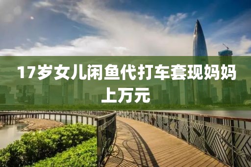 17岁女儿闲鱼代打车套现妈妈上万元