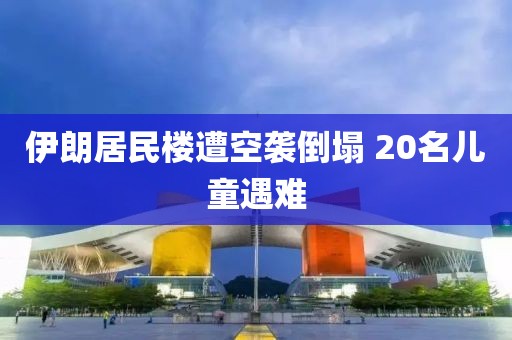 伊朗居民楼遭空袭倒塌 20名儿童遇难