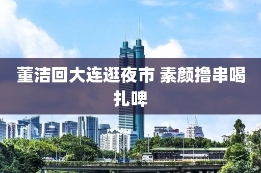 董洁回大连逛夜市 素颜撸串喝扎啤