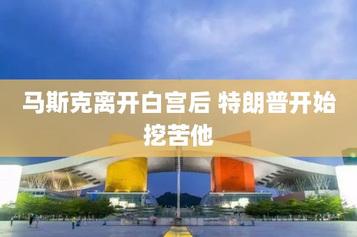 马斯克离开白宫后 特朗普开始挖苦他