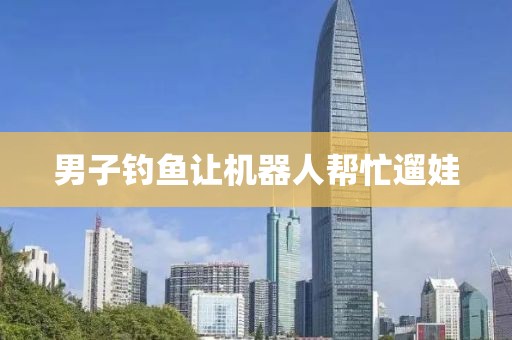 男子钓鱼让机器人帮忙遛娃
