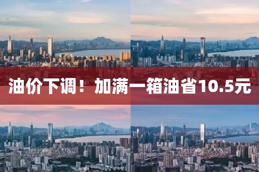 油价下调!加满一箱油省10.5元
