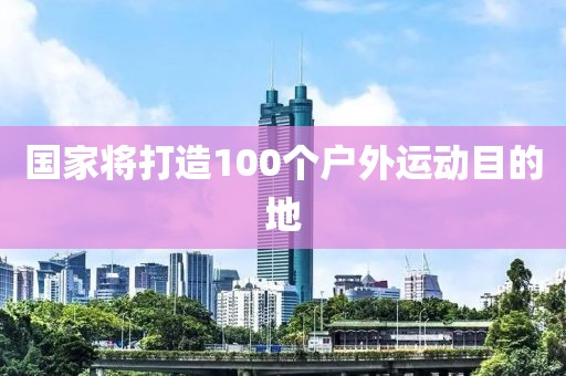 国家将打造100个户外运动目的地