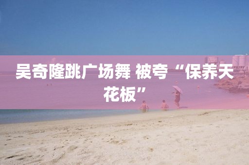 吴奇隆跳广场舞 被夸“保养天花板”