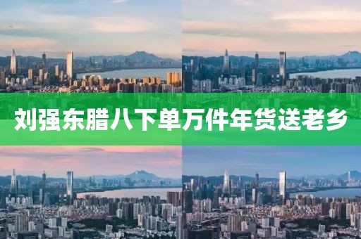 刘强东腊八下单万件年货送老乡