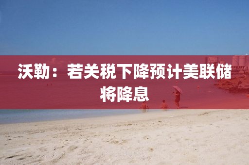 沃勒：若关税下降预计美联储将降息