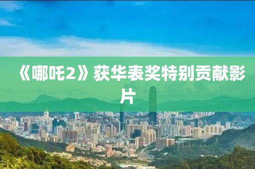 《哪吒2》获华表奖特别贡献影片