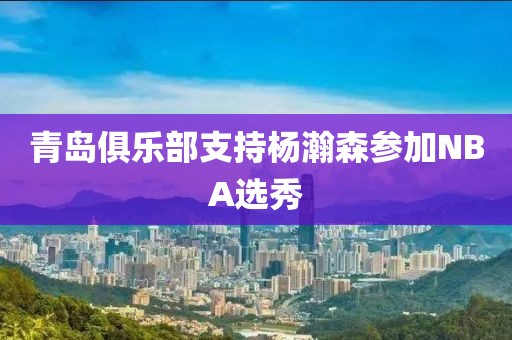 青岛俱乐部支持杨瀚森参加NBA选秀