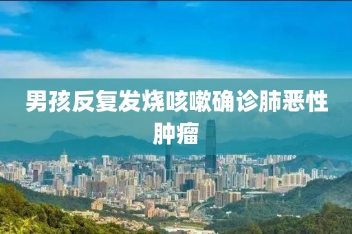 男孩反复发烧咳嗽确诊肺恶性肿瘤