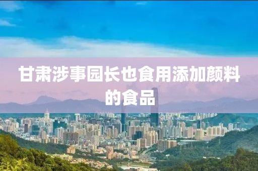 甘肃涉事园长也食用添加颜料的食品