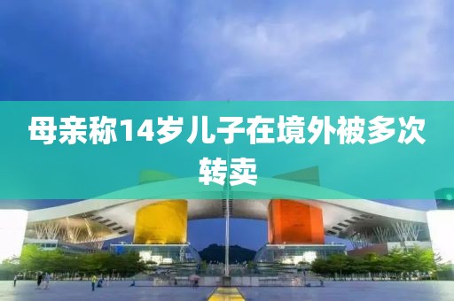 母亲称14岁儿子在境外被多次转卖