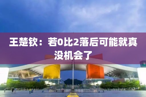 王楚钦:若0比2落后可能就真没机会了