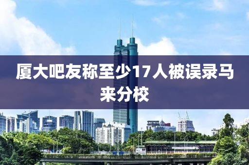 厦大吧友称至少17人被误录马来分校
