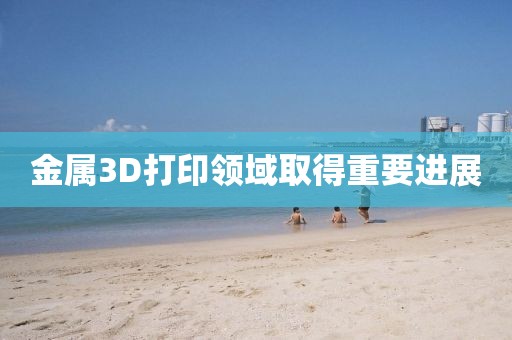 金属3D打印领域取得重要进展