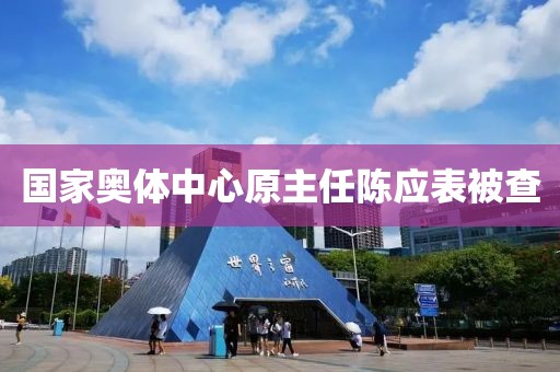 国家奥体中心原主任陈应表被查