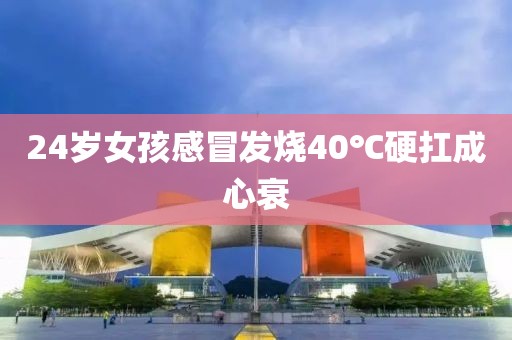 24岁女孩感冒发烧40℃硬扛成心衰