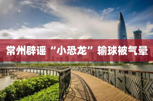 常州辟谣“小恐龙”输球被气晕