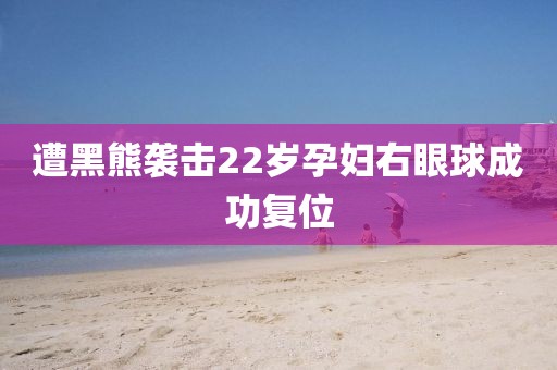 遭黑熊袭击22岁孕妇右眼球成功复位