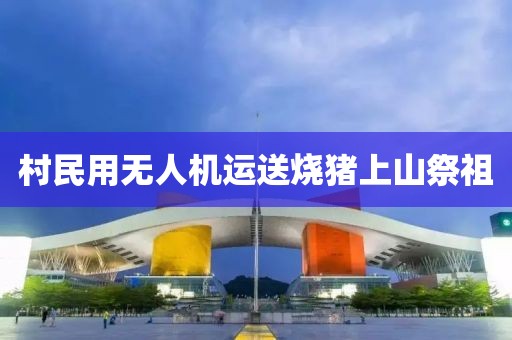 村民用无人机运送烧猪上山祭祖