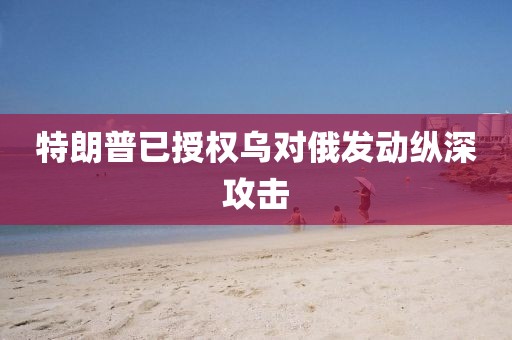 特朗普已授权乌对俄发动纵深攻击 特朗普已授权乌对俄发动纵深攻击