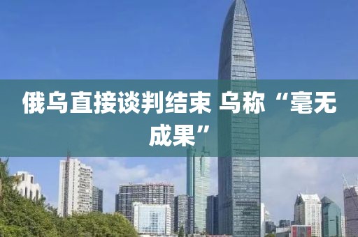 俄乌直接谈判结束 乌称“毫无成果”