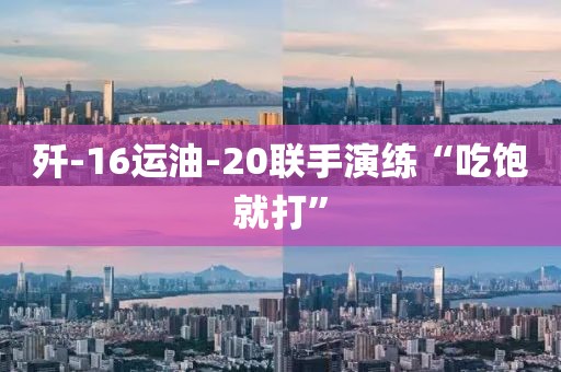 歼-16运油-20联手演练“吃饱就打”