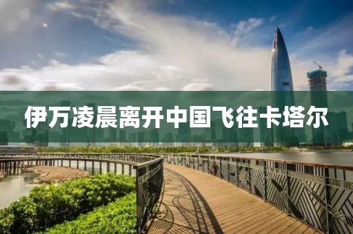 伊万凌晨离开中国飞往卡塔尔