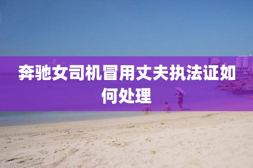 奔驰女司机冒用丈夫执法证如何处理