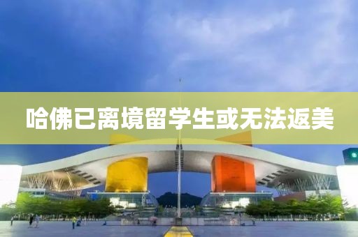 哈佛已离境留学生或无法返美