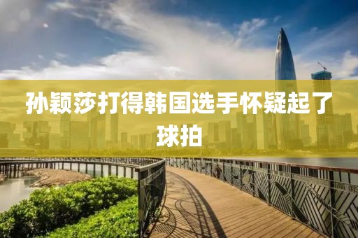孙颖莎打得韩国选手怀疑起了球拍