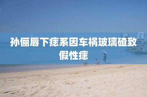 孙俪唇下痣系因车祸玻璃碴致假性痣