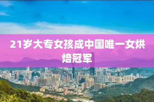 21岁大专女孩成中国唯一女烘焙冠军