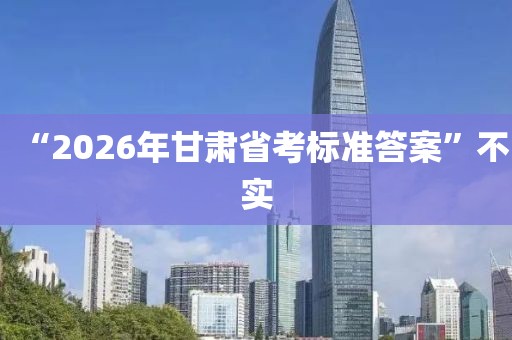 “2026年甘肃省考标准答案”不实