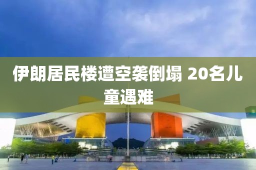 伊朗居民楼遭空袭倒塌 20名儿童遇难