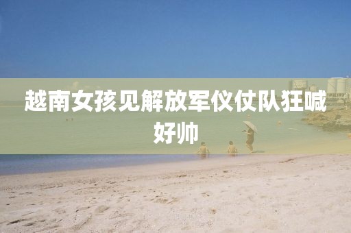越南女孩见解放军仪仗队狂喊好帅