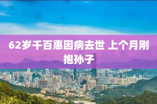 62岁千百惠因病去世 上个月刚抱孙子