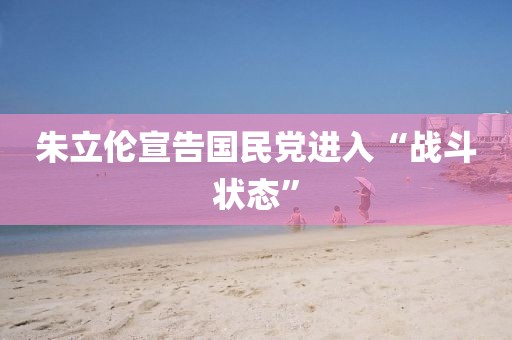 朱立伦宣告国民党进入“战斗状态” 朱立伦宣告国民党进入“战斗状态”