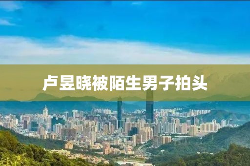 卢昱晓被陌生男子拍头
