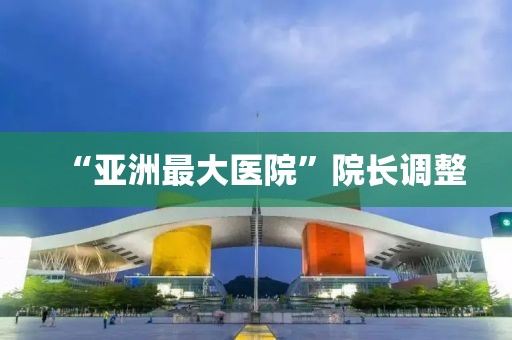 “亚洲最大医院”院长调整