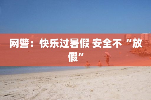 网警：快乐过暑假 安全不“放假”