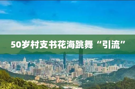 50岁村支书花海跳舞“引流”