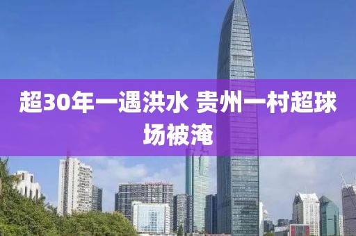 超30年一遇洪水 贵州一村超球场被淹