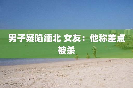 男子疑陷缅北 女友：他称差点被杀