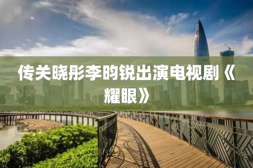 传关晓彤李昀锐出演电视剧《耀眼》