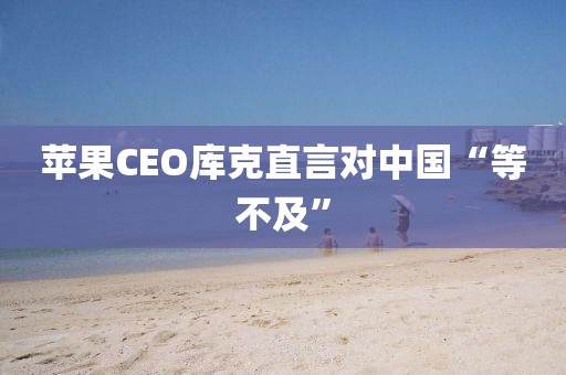 苹果CEO库克直言对中国“等不及”