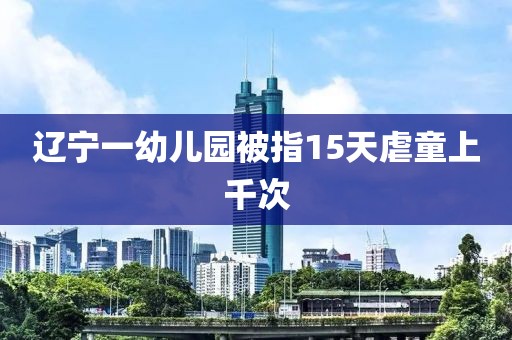 辽宁一幼儿园被指15天虐童上千次