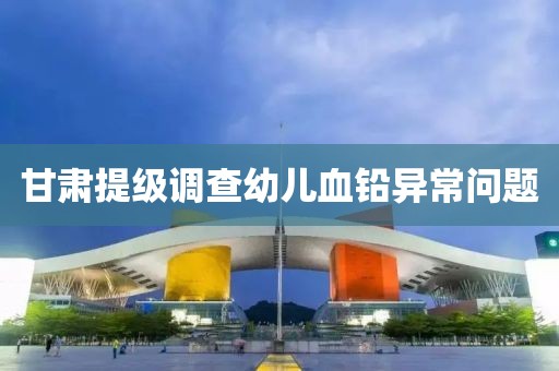 甘肃提级调查幼儿血铅异常问题